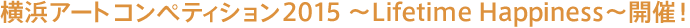 横浜アートコンペティション2015～Lifetime Happiness～開催！