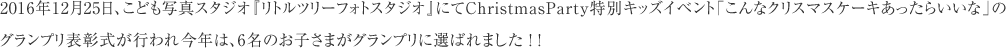 2016年12月25日、こども写真スタジオ『リトルツリーフォトスタジオ』にてChristmasParty特別キッズイベント「こんなクリスマスケーキあったらいいな」のグランプリ表彰式が行われ今年は、6名のお子さまがグランプリに選ばれました ！ ！